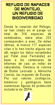 Cuadro de texto: REFUGIO DE RAPACES DE MONTEJO,   UN REFUGIO DE BIODIVERSIDAD    Desde la creación del Refugio, se han citado en el paraje un total de 316 especies de vertebrados, entre ellas 233 corresponden a aves. De éstas últimas, al menos 117 especies crían o lo han hecho alguna vez allí, según los datos recopilados por Fidel José Fernández en base a los centenares de informes de casi un millar de naturalistas. Destaca la colonia de Buitre Leonado y Alimoche Común, las mayores de Europa. Por sus valores zoológicos, botánicos y geológicos tiene numerosas figuras de protección incluida la de ZEPA.     